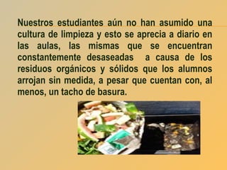 Nuestros estudiantes aún no han asumido una
cultura de limpieza y esto se aprecia a diario en
las aulas, las mismas que se encuentran
constantemente desaseadas a causa de los
residuos orgánicos y sólidos que los alumnos
arrojan sin medida, a pesar que cuentan con, al
menos, un tacho de basura.

 