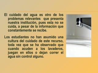 El cuidado del agua es otro de los
problemas relevantes que presenta
nuestra institución, pues esta no se
cuida, a pesar de la información que
constantemente se recibe.
Los estudiantes no han asumido una
cultura del cuidado de este recurso,
toda vez que se ha observado que
cuando acuden a los lavaderos,
juegan en ellos o dejan correr el
agua sin control alguno.

 