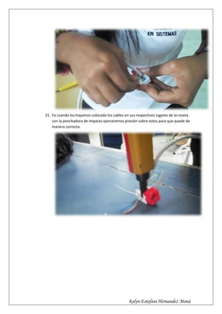 21. Ya cuando los hayamos colocado los cables en sus respectivos lugares de la roseta
    con la ponchadora de impacto ejerceremos presión sobre estos para que quede de
    manera correcta.




                                                 Kelyn Estefani Hernandez Moná
 