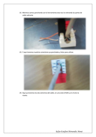 22. Mientras vamos ponchando con la herramienta esta nos ira retirando las partes de
    cable sobrante




23. Y aquí tenemos nuestros conectores ya ponchados y listos para utilizar.




24. Aquí ya tenemos los dos extremos del cable, en uno está el RJ45 y en el otro la
    roseta.




                                                  Kelyn Estefani Hernandez Moná
 