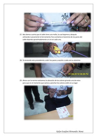 27. Nos damos cuenta que el cable tiene una malla, la cual bajamos y después
    utilizando nuevamente la herramienta Tera contamos el aluminio de los pares del
    cable dejando aproximadamente un cm en cada uno.




28. Ya teniendo esto procedemos a abrir los pares y sacarle a cada uno su aluminio




29. Ahora con la norma realizamos la ubicación de los colores girando uno de estos
    para que en el momento que vamos a ponchar los colores estén en su lugar




                                                 Kelyn Estefani Hernandez Moná
 