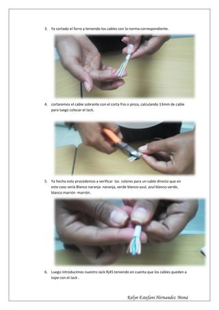 3. Ya cortado el forro y teniendo los cables con la norma correspondiente.




4. cortaremos el cable sobrante con el corta frio o pinza, calculando 13mm de cable
   para luego colocar el Jack.




5. Ya hecho esto procedemos a verificar los colores para un cable directo que en
   este caso sería Blanco naranja -naranja, verde blanco-azul, azul blanco-verde,
   blanco marrón -marrón.




6. Luego introducimos nuestro Jack Rj45 teniendo en cuenta que los cables queden a
   tope con el Jack .



                                                 Kelyn Estefani Hernandez Moná
 