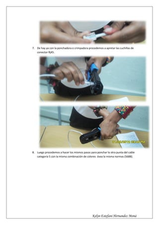 7. De hay ya con la ponchadora o crimpadora procedemos a apretar las cuchillas de
   conector Rj45.




8. Luego procedemos a hacer los mismos pasos para ponchar la otra punta del cable
   categoría 5 con la misma combinación de colores ósea la misma normas (568B).




                                               Kelyn Estefani Hernandez Moná
 