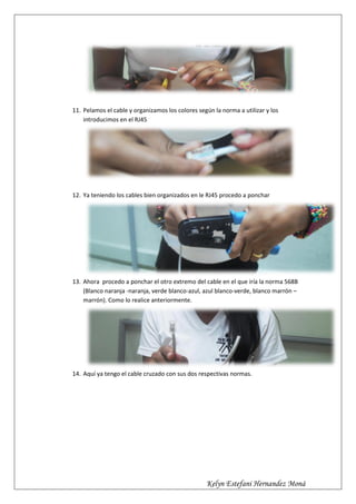 11. Pelamos el cable y organizamos los colores según la norma a utilizar y los
    introducimos en el RJ45




12. Ya teniendo los cables bien organizados en le RJ45 procedo a ponchar




13. Ahora procedo a ponchar el otro extremo del cable en el que iría la norma 568B
    (Blanco naranja -naranja, verde blanco-azul, azul blanco-verde, blanco marrón –
    marrón). Como lo realice anteriormente.




14. Aquí ya tengo el cable cruzado con sus dos respectivas normas.




                                                  Kelyn Estefani Hernandez Moná
 