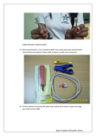 CONECTOR RJ45 Y ROSETA (JACK)

15. Ahora poncharemos un los conectores Rj45 y una roseta, para esto necesitaremos
    la ponchadora de impacto, el pela cable, el exacto, el cable y los conectores.




16. Primero pelamos las puntas del cable la de la parte de la roseta un poco mas larga
    que la del conector Rj45




                                                  Kelyn Estefani Hernandez Moná
 