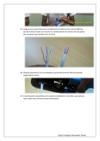 17. Luego en una punta hacemos la combinación de colores con la norma 568 B ya
    que de la otra la roseta nos muestra las combinaciones de colores con una grafica
    que nos guiara que también será norma B.




18. Después ponchamos con la crimpadora la punta del conector Rj45 ya teniendo
    organizada la norma.




19. A continuación colocaremos en la roseta la combinación de colores que vamos a
    hacer sobre esta, primero los des entrenzamos.




                                                 Kelyn Estefani Hernandez Moná
 