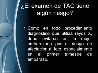 ¿El examen de TAC tiene
algún riesgo?
• Como en todo procedimiento
diagnóstico que utiliza rayos X,
debe evitarse en la mujer
embarazada por el riesgo de
afectación al feto, especialmente
en el primer trimestre de
embarazo.
 