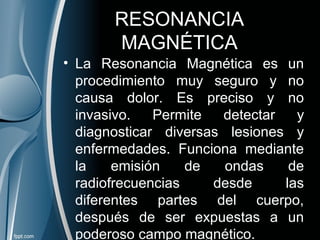 RESONANCIA
MAGNÉTICA
• La Resonancia Magnética es un
procedimiento muy seguro y no
causa dolor. Es preciso y no
invasivo. Permite detectar y
diagnosticar diversas lesiones y
enfermedades. Funciona mediante
la emisión de ondas de
radiofrecuencias desde las
diferentes partes del cuerpo,
después de ser expuestas a un
poderoso campo magnético.
 