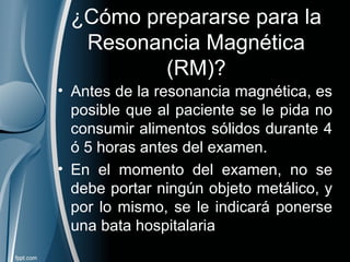 ¿Cómo prepararse para la
Resonancia Magnética
(RM)?
• Antes de la resonancia magnética, es
posible que al paciente se le pida no
consumir alimentos sólidos durante 4
ó 5 horas antes del examen.
• En el momento del examen, no se
debe portar ningún objeto metálico, y
por lo mismo, se le indicará ponerse
una bata hospitalaria
 