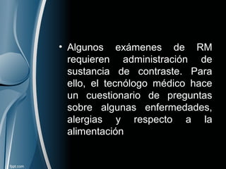 • Algunos exámenes de RM
requieren administración de
sustancia de contraste. Para
ello, el tecnólogo médico hace
un cuestionario de preguntas
sobre algunas enfermedades,
alergias y respecto a la
alimentación
 