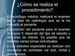 ¿Cómo se realiza el
procedimiento?
• El tecnólogo médico realizará el examen
en la sala de radiología que se le ha
indicado al paciente
• La posición del paciente para el examen
de rayos X depende del tipo de estudio y
del área de interés. Es posible que se
soliciten varias tomas individuales
• o Los estudios especiales se realizan con
sustancia de contraste vía oral, rectal y
endovenosa.
 