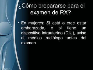 ¿Cómo prepararse para el
examen de RX?
• En mujeres: Si está o cree estar
embarazada, o si tiene un
dispositivo intrauterino (DIU), avise
al médico radiólogo antes del
examen
 