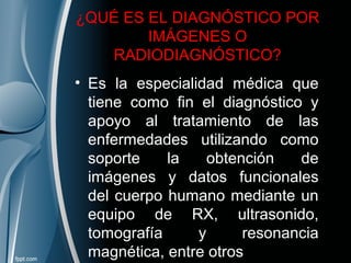 ¿QUÉ ES EL DIAGNÓSTICO POR
IMÁGENES O
RADIODIAGNÓSTICO?
• Es la especialidad médica que
tiene como fin el diagnóstico y
apoyo al tratamiento de las
enfermedades utilizando como
soporte la obtención de
imágenes y datos funcionales
del cuerpo humano mediante un
equipo de RX, ultrasonido,
tomografía y resonancia
magnética, entre otros
 