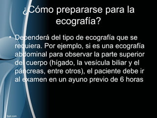 ¿Cómo prepararse para la
ecografía?
• Dependerá del tipo de ecografía que se
requiera. Por ejemplo, si es una ecografía
abdominal para observar la parte superior
del cuerpo (hígado, la vesícula biliar y el
páncreas, entre otros), el paciente debe ir
al examen en un ayuno previo de 6 horas
 