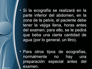 • Si la ecografía se realizará en la
parte inferior del abdomen, en la
zona de la pelvis, el paciente debe
tener la vejiga llena, horas antes
del examen; para ello, se le pedirá
que beba una cierta cantidad de
agua (por lo general, un litro).
• Para otros tipos de ecografías,
normalmente no hay una
preparación especial antes del
examen.
 