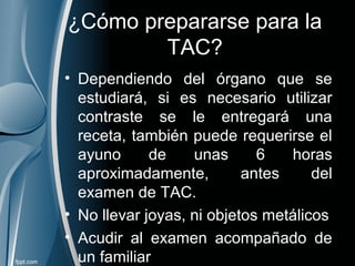 ¿Cómo prepararse para la
TAC?
• Dependiendo del órgano que se
estudiará, si es necesario utilizar
contraste se le entregará una
receta, también puede requerirse el
ayuno de unas 6 horas
aproximadamente, antes del
examen de TAC.
• No llevar joyas, ni objetos metálicos
• Acudir al examen acompañado de
un familiar
 