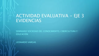 ACTIVIDAD EVALUATIVA - EJE 3
EVIDENCIAS
SEMINARIO SOCIEDAD DEL CONOCIMIENTO, CIBERCULTURA Y
EDUCACIÓN
LEONARDO VARGAS
 