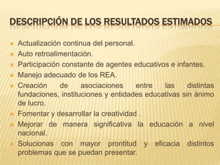 DESCRIPCIÓN DE LOS RESULTADOS ESTIMADOS
 Actualización continua del personal.
 Auto retroalimentación.
 Participación constante de agentes educativos e infantes.
 Manejo adecuado de los REA.
 Creación de asociaciones entre las distintas
fundaciones, instituciones y entidades educativas sin ánimo
de lucro.
 Fomentar y desarrollar la creatividad .
 Mejorar de manera significativa la educación a nivel
nacional.
 Solucionas con mayor prontitud y eficacia distintos
problemas que se puedan presentar.
 