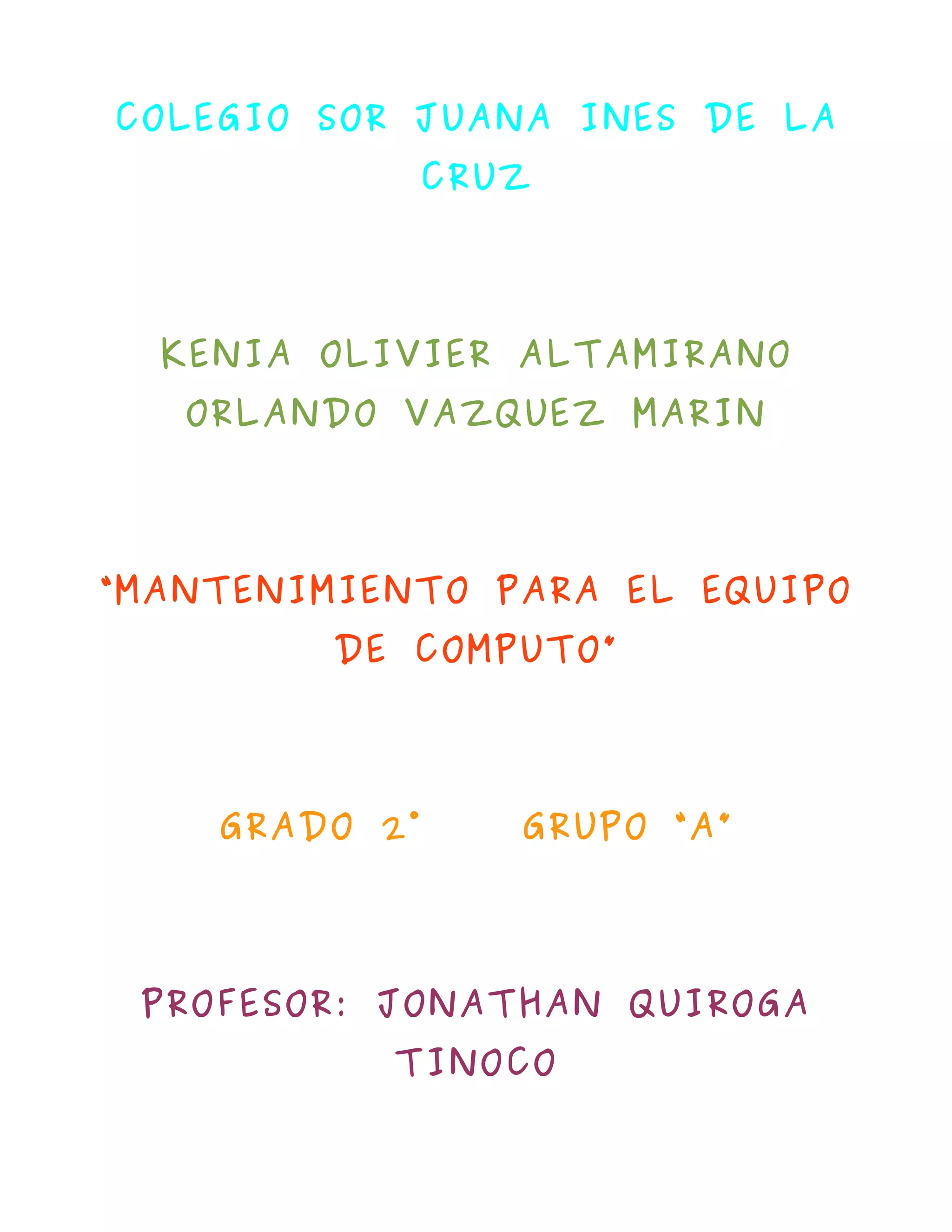 COLEGIO SOR JUANA INES DE LA
               CRUZ




  KENIA OLIVIER ALTAMIRANO
   ORLANDO VAZQUEZ MARIN




“MANTENIMIENTO PARA EL EQUIPO
         DE COMPUTO”




    GRADO 2°      GRUPO “A”




 PROFESOR: JONATHAN QUIROGA
           TINOCO
 