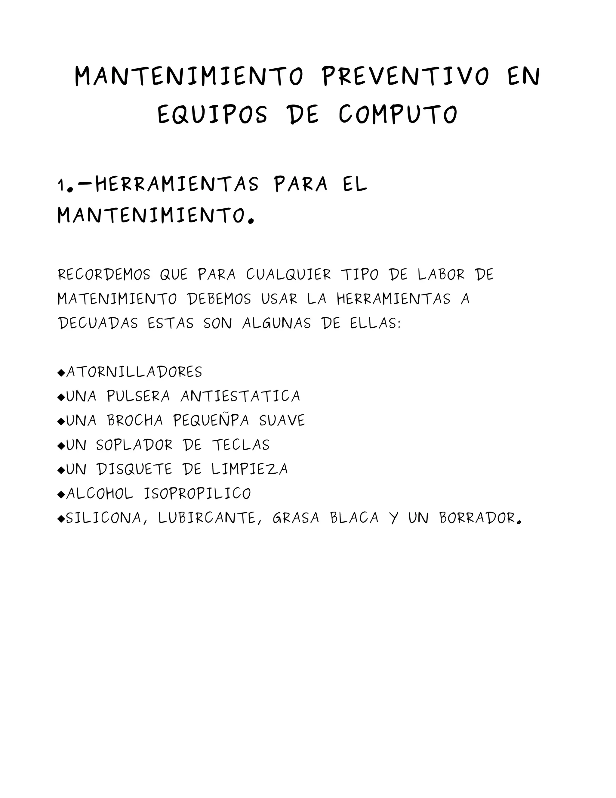 MANTENIMIENTO PREVENTIVO EN
          EQUIPOS DE COMPUTO


1.-HERRAMIENTAS PARA EL
MANTENIMIENTO.


RECORDEMOS QUE PARA CUALQUIER TIPO DE LABOR DE
MATENIMIENTO DEBEMOS USAR LA HERRAMIENTAS A
DECUADAS ESTAS SON ALGUNAS DE ELLAS:


ATORNILLADORES
UNA PULSERA ANTIESTATICA
UNA BROCHA PEQUEÑPA SUAVE
UN SOPLADOR DE TECLAS
UN DISQUETE DE LIMPIEZA
ALCOHOL ISOPROPILICO
SILICONA, LUBIRCANTE, GRASA BLACA Y UN BORRADOR.
 