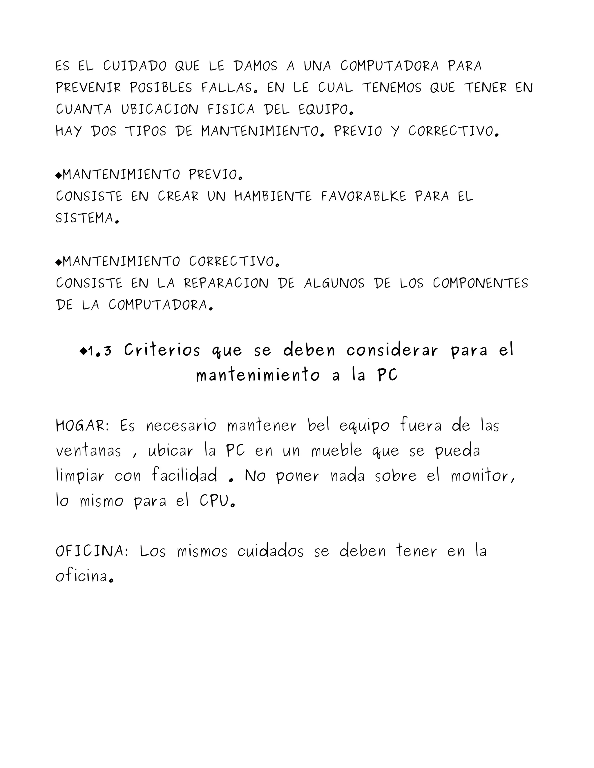 ES EL CUIDADO QUE LE DAMOS A UNA COMPUTADORA PARA
PREVENIR POSIBLES FALLAS. EN LE CUAL TENEMOS QUE TENER EN
CUANTA UBICACION FISICA DEL EQUIPO.
HAY DOS TIPOS DE MANTENIMIENTO. PREVIO Y CORRECTIVO.


MANTENIMIENTO PREVIO.
CONSISTE EN CREAR UN HAMBIENTE FAVORABLKE PARA EL
SISTEMA.


MANTENIMIENTO CORRECTIVO.
CONSISTE EN LA REPARACION DE ALGUNOS DE LOS COMPONENTES
DE LA COMPUTADORA.


   1.3 Criterios que se deben considerar para el
                mantenimiento a la PC


HOGAR: Es necesario mantener bel equipo fuera de las
ventanas , ubicar la PC en un mueble que se pueda
limpiar con facilidad . No poner nada sobre el monitor,
lo mismo para el CPU.


OFICINA: Los mismos cuidados se deben tener en la
oficina.
 