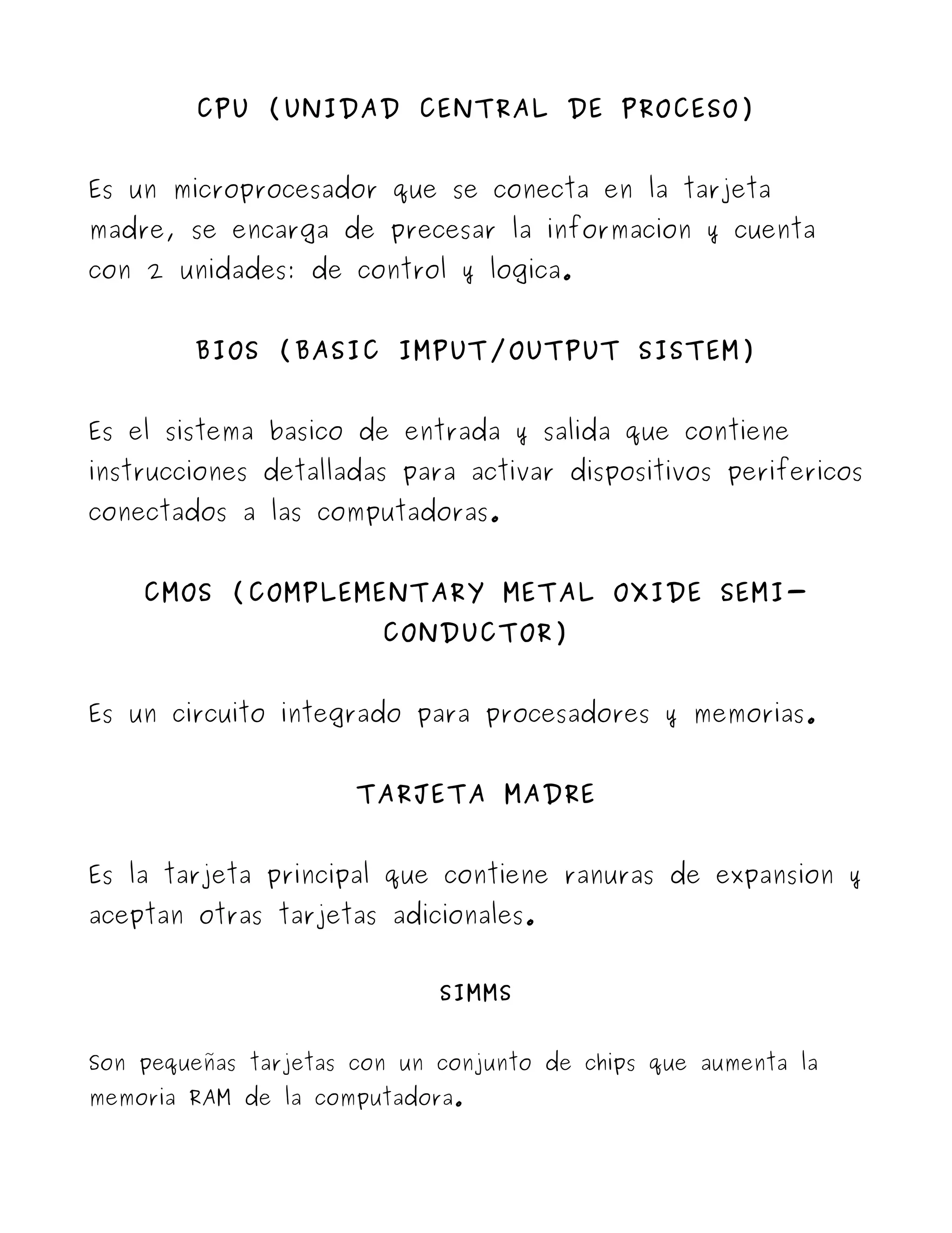 CPU (UNIDAD CENTRAL DE PROCESO)


Es un microprocesador que se conecta en la tarjeta
madre, se encarga de precesar la informacion y cuenta
con 2 unidades: de control y logica.


        BIOS (BASIC IMPUT/OUTPUT SISTEM)


Es el sistema basico de entrada y salida que contiene
instrucciones detalladas para activar dispositivos perifericos
conectados a las computadoras.


    CMOS (COMPLEMENTARY METAL OXIDE SEMI-
                        CONDUCTOR)


Es un circuito integrado para procesadores y memorias.


                      TARJETA MADRE


Es la tarjeta principal que contiene ranuras de expansion y
aceptan otras tarjetas adicionales.


                             SIMMS


Son pequeñas tarjetas con un conjunto de chips que aumenta la
memoria RAM de la computadora.
 