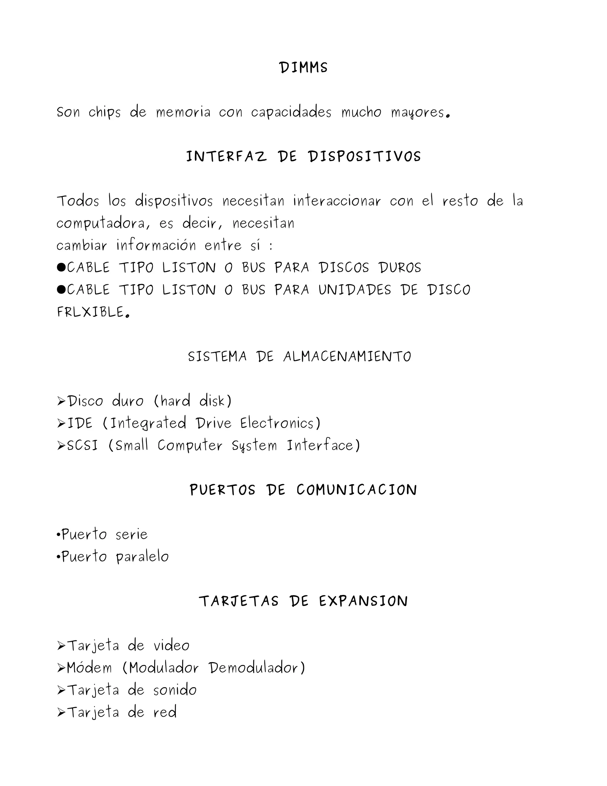 DIMMS


Son chips de memoria con capacidades mucho mayores.


                   INTERFAZ DE DISPOSITIVOS


Todos los dispositivos necesitan interaccionar con el resto de la
computadora, es decir, necesitan
cambiar información entre sí :
●CABLE TIPO LISTON O BUS PARA DISCOS DUROS
●CABLE TIPO LISTON O BUS PARA UNIDADES DE DISCO
FRLXIBLE.


                   SISTEMA DE ALMACENAMIENTO


➢Disco duro (hard disk)
➢IDE (Integrated Drive Electronics)
➢SCSI (Small Computer System Interface)


                   PUERTOS DE COMUNICACION


•Puerto serie
•Puerto paralelo


                     TARJETAS DE EXPANSION


➢Tarjeta de video
➢Módem (Modulador Demodulador)
➢Tarjeta de sonido
➢Tarjeta de red
 