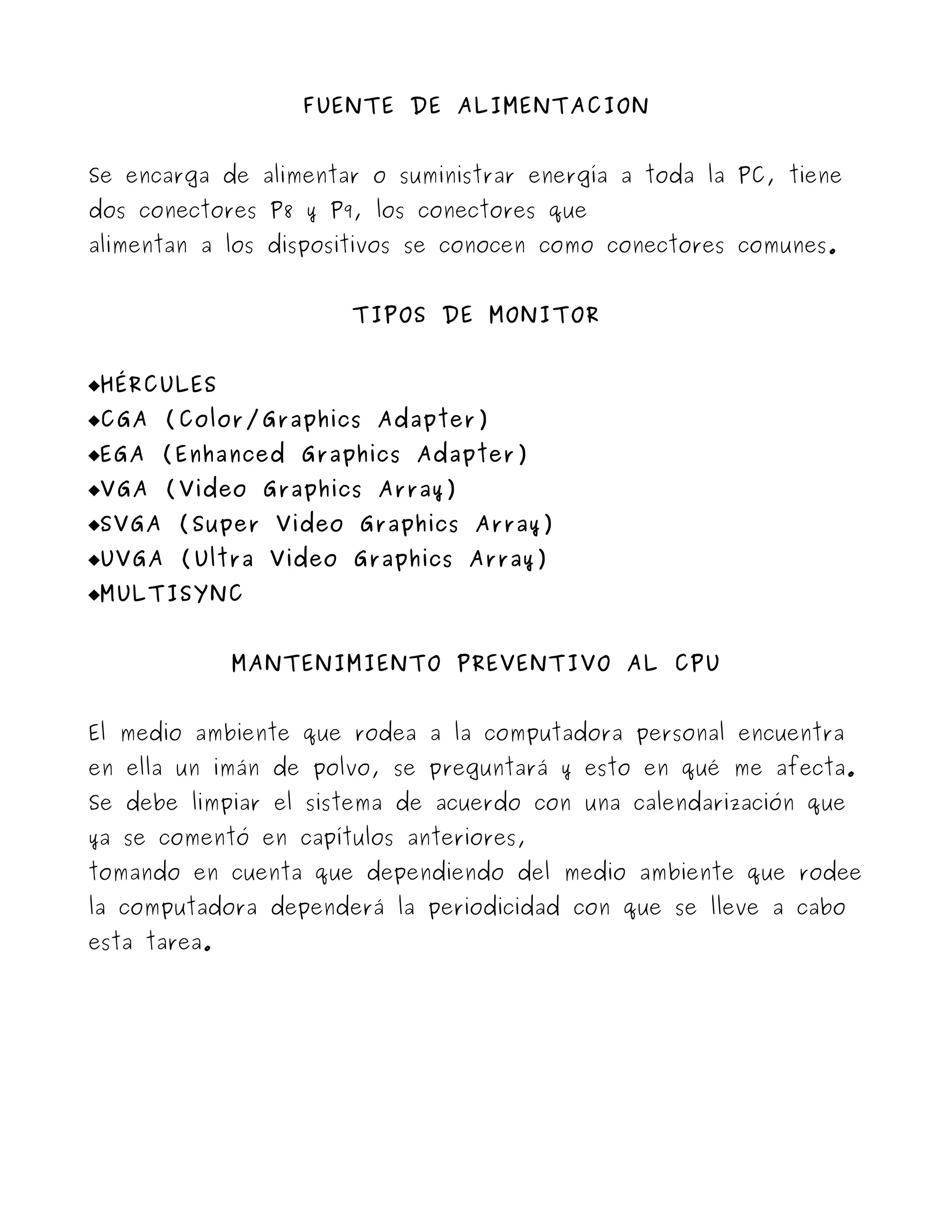 FUENTE DE ALIMENTACION


Se encarga de alimentar o suministrar energía a toda la PC, tiene
dos conectores P8 y P9, los conectores que
alimentan a los dispositivos se conocen como conectores comunes.


                      TIPOS DE MONITOR


HÉRCULES
CGA (Color/Graphics Adapter)
EGA (Enhanced Graphics Adapter)
VGA (Video Graphics Array)
SVGA (Super Video Graphics Array)
UVGA (Ultra Video Graphics Array)
MULTISYNC


              MANTENIMIENTO PREVENTIVO AL CPU


El medio ambiente que rodea a la computadora personal encuentra
en ella un imán de polvo, se preguntará y esto en qué me afecta.
Se debe limpiar el sistema de acuerdo con una calendarización que
ya se comentó en capítulos anteriores,
tomando en cuenta que dependiendo del medio ambiente que rodee
la computadora dependerá la periodicidad con que se lleve a cabo
esta tarea.
 