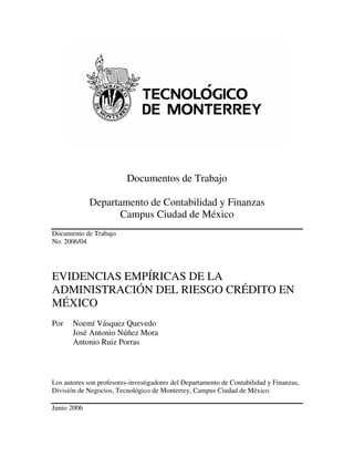 Documentos de Trabajo

             Departamento de Contabilidad y Finanzas
                    Campus Ciudad de México
Documento de Trabajo
No. 2006/04




EVIDENCIAS EMPÍRICAS DE LA
ADMINISTRACIÓN DEL RIESGO CRÉDITO EN
MÉXICO
Por    Noemí Vásquez Quevedo
       José Antonio Núñez Mora
       Antonio Ruiz Porras



Los autores son profesores-investigadores del Departamento de Contabilidad y Finanzas,
División de Negocios, Tecnológico de Monterrey, Campus Ciudad de México.

Junio 2006
 