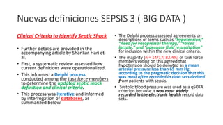 Nuevas definiciones SEPSIS 3 ( BIG DATA )
Clinical Criteria to Identify Septic Shock
• Further details are provided in the
accompanying article by Shankar-Hari et
al.
• First, a systematic review assessed how
current definitions were operationalized.
• This informed a Delphi process
conducted among the task force members
to determine the updated septic shock
definition and clinical criteria.
• This process was iterative and informed
by interrogation of databases, as
summarized below.
• The Delphi process assessed agreements on
descriptions of terms such as “hypotension,”
“need for vasopressor therapy,” “raised
lactate,” and “adequate fluid resuscitation”
for inclusion within the new clinical criteria.
• The majority (n = 14/17; 82.4%) of task force
members voting on this agreed that
hypotension should be denoted as a mean
arterial pressure less than 65 mm Hg
according to the pragmatic decision that this
was most often recorded in data sets derived
from patients with sepsis.
• Systolic blood pressure was used as a qSOFA
criterion because it was most widely
recorded in the electronic health record data
sets.
 
