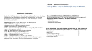 Supplementary Online Content
Shankar-Hari M, Phillips GS, Levy ML, et al; Sepsis Definitions Task Force. Developing
a new definition and assessing new clinical criteria for septic shock: For the Third
International Consensus Definitions for Sepsis and Septic Shock (Sepsis-3). JAMA.
doi:10.1001/jama.2016.0289.
eMethods 1. Systematic Review, Meta-analysis, and Meta-regression
eMethods 2. Delphi Survey Questionnaires1-3
eMethods 3. The Surviving Sepsis Campaign Database
eTable1. Search Strategy for Systematic Review
eTable 2. Studies Included in the Systematic Review Arranged by Publication Date
eTable 3. Meta-regression Analysis
eTable 3A. Model Without ICU Beds/100,000 Population
eTable 3B. Model With ICU Beds/100,000 Population
eTable 4. Responses to Key Delphi Survey Questions
eTable 5. Potential Septic Shock Cohorts
eTable 6. Cohort Characteristics of Patients in SSC Database
eTable 7. Generalized Estimating Equation (GEE) Population-Averaged Logistic
Regression Model for Hospital Mortality Prediction and Risk Adjustment
eTable 8. Generalized Estimating Equation (GEE) Population-Averaged Logistic
Regression Model for Estimation of Lactate Effect on Hospital Mortality (N = 18,840)
eTable 9. Characteristics of Lactate Cut-off Values for Complete Case Analysis by
Combining Patients in Groups 1 and 2
eTable 10. Descriptive Data on UPMC and KPNC Cohorts2
eFigure1. Probability of Hospital Mortality Derived Using Regression Model for Full
Case and Imputed Analyses
eFigure 2. Sensitivity and Specificity by the Probability of Hospital Mortality
eReferences
eMethods 2. Delphi Survey Questionnaires
Survey of Task Force to inform Septic shock re-definition
Introduction:
The 2001 International Sepsis Definitions Conference defined septic shock as “a state of
acute circulatory failure characterized by persistent arterial hypotension unexplained by
other causes.” Within this definition [in adults], hypotension was defined as “a systolic
arterial pressure (SAP) <90 mm Hg, a mean arterial pressure (MAP) <60, or a
reduction in SAP of >40 mm Hg from baseline, despite adequate volume resuscitation, in
the absence of other causes for hypotension”. The MAP definitions in this document
differ from those used by both the Surviving Sepsis Campaign (<70mmHg) and the
SOFA score (also MAP <70mmHg).
Secondly, the utility and cut-off values for lactate may need to be clarified within a new
septic shock definition. There is an obvious disconnect between the high ED department
lactates yet relatively low mortalities recorded in ARISE and ProCESS, and the much
lower lactates and much higher mortalities seen in recent ICU patient studies (e.g. the
Scandinavian TRISS and Italian ALBIOS studies).
Thirdly, other parameters used to qualify the definition of hypotension are currently
either not considered, stated, or are somewhat variable, namely (a) adequacy of fluid
resuscitation and (b) duration of hypotension.
Fourth, the use of vasopressors, ± an accompanying (variably defined) low blood
pressure definition, are also used by some to define shock.
Aim
To assess current consensus on the following domains:
Domain 1: Components of the septic shock definition
Domain 2: Hypotension, persisting hypotension, adequacy of resuscitation
Domain 3: Use of vasopressors
Domain 4: Use of lactate
Domain 5: Severity of septic shock
Your feedback will be used to inform the variables required for analyses and to support
the new definition.
pressure definition, are also used by some to define shock.
Aim
To assess current consensus on the following domains:
Domain 1: Components of the septic shock definition
Domain 2: Hypotension, persisting hypotension, adequacy of resuscitation
Domain 3: Use of vasopressors
Domain 4: Use of lactate
Domain 5: Severity of septic shock
Your feedback will be used to inform the variables required for analyses and to support
the new definition.
Domain 1: COMPONENTS OF SEPTIC SHOCK DEFINITION
Q1. In your opinion, which of the following variables in the current septic shock
definition are should be included in the updated definitions?
- Hypotension
- Persistent hypotension
- Adequate fluid resuscitation
© 2016 American Medical Association. All rights reserved.
Downloaded From: on 11/01/2017
Q2. In your opinion, which of the following variables could add value by improving
the current septic shock definition (please tick all you would like to see included)?
- Raised lactate
- Base deficit
- Use of vasopressor therapy
- Presence of other organ dysfunction
- Others [please specify]
 