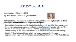 SEPSIS Y BIGDATA
News Feature | March 31, 2016
Big Data Detects Sepsis In Major Hospitals ¡
Data analytics have found that large medical facilities have higher rates of death
from sepsis than their smaller hospital counterparts.
• Researchers from Houston Methodist Hospital recently used Big Data analytics to
learn more about development and outcomes of sepsis in hospital settings. The
results of this study, published in the journal Medical Care, show better
understanding of the condition could lead to better outcomes and cost savings.
• Health IT Analytics explains sepsis is not only dangerous, but it causes
approximately 5 percent of the total cost of all hospitalizations in the United States.
 