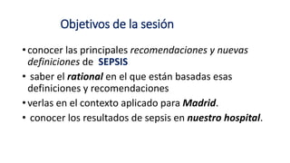 Objetivos de la sesión
• conocer las principales recomendaciones y nuevas
definiciones de SEPSIS
• saber el rational en el que están basadas esas
definiciones y recomendaciones
• verlas en el contexto aplicado para Madrid.
• conocer los resultados de sepsis en nuestro hospital.
 