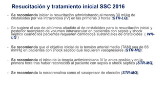 Resucitación y tratamiento inicial SSC 2016
- Se recomienda iniciar la resucitación administrando al menos 30 ml/kg de
cristaloides por vía intravenosa (IV) en las primeras 3 horas (STR-LQ).
- Se sugiere el uso de albúmina añadido al de cristaloides para la resucitación inicial y
posterior reemplazo de volumen intravascular en pacientes con sepsis y shock
séptico cuando los pacientes requieren cantidades sustanciales de cristaloides ( WR-
LQ )
- Se recomienda que el objetivo inicial de la tensión arterial media (TAM) sea de 65
mmHg en pacientes con shock séptico que requieren vasopresores (STR-MQ).
- Se recomienda el inicio de la terapia antimicrobiana IV lo antes posible y en la
primera hora tras haber reconocido al paciente con sepsis o shock séptico (STR-MQ).
- Se recomienda la noradrenalina como el vasopresor de elección (STR-MQ).
 