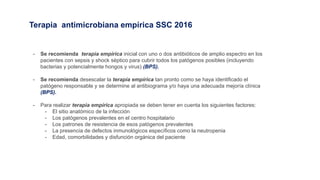 Terapia antimicrobiana empírica SSC 2016
- Se recomienda terapia empírica inicial con uno o dos antibióticos de amplio espectro en los
pacientes con sepsis y shock séptico para cubrir todos los patógenos posibles (incluyendo
bacterias y potencialmente hongos y virus) (BPS).
- Se recomienda desescalar la terapia empírica tan pronto como se haya identificado el
patógeno responsable y se determine al antibiograma y/o haya una adecuada mejoría clínica
(BPS).
- Para realizar terapia empírica apropiada se deben tener en cuenta los siguientes factores:
- El sitio anatómico de la infección
- Los patógenos prevalentes en el centro hospitalario
- Los patrones de resistencia de esos patógenos prevalentes
- La presencia de defectos inmunológicos específicos como la neutropenia
- Edad, comorbilidades y disfunción orgánica del paciente
 