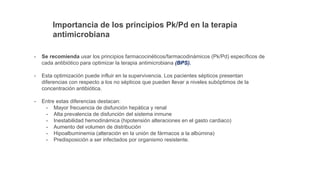 Importancia de los principios Pk/Pd en la terapia
antimicrobiana
- Se recomienda usar los principios farmacocinéticos/farmacodinámicos (Pk/Pd) específicos de
cada antibiótico para optimizar la terapia antimicrobiana (BPS).
- Esta optimización puede influir en la supervivencia. Los pacientes sépticos presentan
diferencias con respecto a los no sépticos que pueden llevar a niveles subóptimos de la
concentración antibiótica.
- Entre estas diferencias destacan:
- Mayor frecuencia de disfunción hepática y renal
- Alta prevalencia de disfunción del sistema inmune
- Inestabilidad hemodinámica (hipotensión alteraciones en el gasto cardiaco)
- Aumento del volumen de distribución
- Hipoalbuminemia (alteración en la unión de fármacos a la albúmina)
- Predisposición a ser infectados por organismo resistente.
 