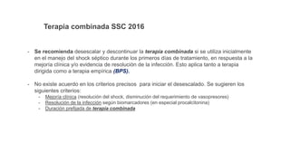 Terapia combinada SSC 2016
- Se recomienda desescalar y descontinuar la terapia combinada si se utiliza inicialmente
en el manejo del shock séptico durante los primeros días de tratamiento, en respuesta a la
mejoría clínica y/o evidencia de resolución de la infección. Esto aplica tanto a terapia
dirigida como a terapia empírica (BPS).
- No existe acuerdo en los criterios precisos para iniciar el desescalado. Se sugieren los
siguientes criterios:
- Mejoría clínica (resolución del shock, disminución del requerimiento de vasopresores)
- Resolución de la infección según biomarcadores (en especial procalcitonina)
- Duración prefijada de terapia combinada
 
