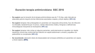 Duración terapia antimicrobiana SSC 2016
- Se sugiere que la duración de la terapia antimicrobiana sea de 7-10 días, este intervalo es
adecuado para la mayoría de las infecciones asociadas a sepsis y shock séptico (WK-LQ).
- Se sugiere terapias más prolongadas en pacientes con respuesta clínica lenta, foco de infección
no drenable, bacteriemia por S aureus, ciertas infecciones virales y fúngicas o deficiencias
inmunológicas incluyendo la neutropenia (WK-LQ).
- Se sugiere terapias más cortas en algunos pacientes, particularmente en aquellos con rápida
resolución clínica tras control del foco efectivo en sepsis abdominal o urinaria y aquellos con
pielonefritis no complicada (WK-LQ).
- Se recomienda valoración diaria de desescalado de la terapia antibiótica en pacientes con sepsis
y shock séptico (BPS).
 