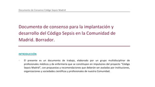 Documento de Consenso Código Sepsis Madrid
Documento de consenso para la implantación y
desarrollo del Código Sepsis en la Comunidad de
Madrid. Borrador.
INTRODUCCIÓN
· El presente es un documento de trabajo, elaborado por un grupo multidisciplinar de
profesionales médicos y de enfermería que se constituyen en impulsores del proyecto “Código
Sepsis Madrid”, con propuestas y recomendaciones que deberán ser avaladas por instituciones,
organizaciones y sociedades científicas y profesionales de nuestra Comunidad.
· La sepsis es la primera causa de muerte en los hospitales. En nuestro país, como en otros, su
incidencia y mortalidad siguen aumentando. Es uno de los motivos más frecuentes de ingreso en
el hospital y en las unidades de cuidados intensivos, a menudo complica el curso de otros
 