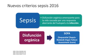 • Disfunción orgánica amenazante para
la vida causada por una respuesta
aberrante del huésped a la infección.
Sepsis
Disfunción
orgánica
SOFA
(Sequential [Sepsis-
Related] Organ Failure
Assessment Score)
JAMA. 2016;315(8):801-810
JAMA. 2016;315(8):762-774
JAMA. 2016;315(8):775-787
Nuevos criterios sepsis 2016
 