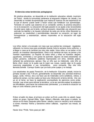 Evidencias estas tendencias pedagógicas
Mi práctica educativa, se desarrolla en la institución educativa Jebalá, municipio
de Totoró, donde la comunidad pertenece al resguardo indígena de Jebalá, y se
desarrolla un modelo de aprendizaje que implica la vivencia de una experiencia en
la que el alumno puede sentir o hacer cosas que fortalecen sus aprendizajes.
Teniendo en cuenta que estamos en un constante cambio, la practica educativa
no es la excepción; La educación del siglo pasado no se ajusta a las necesidades
de este nuevo siglo, por lo tanto, se hace necesario desarrollar una educación que
estimule los talentos y la riqueza individual de cada uno de los niños liberando su
potencial, su creatividad y permitiéndoles descubrir su vocación, en lugar de
homogeneizar y estandarizar, valores imperantes en la educación del siglo
pasado.
Los niños vienen a la escuela con ropa que sus padres les consiguen regaladas,
utilizando la misma ropa para ponérsela durante toda la semana como uniforme, y
al llegar a casa se la cambian por otra más viejita. Unos niños no se bañan ni los
peinan, se muestran desorganizados. Otros si se cambian de ropa, se peinan y los
mandan organizados; La mayoría de estos niños y niñas se muestran alegres,
juguetones, sonrientes y con ganas de aprender, algunos de estos estudiantes se
portan groseros. (Utilizando palabras inapropiadas con otros, dándole golpes,
dañando las pertenencias ajenas). Hay un niño que es intolerante, este niño se
llama Jhoni Javier no le gusta que le cojan sus cosas, cuando algo no le gusta
reacciona pegándoles a sus compañeros, poco comparte. Hay otra niña
llamada.Daniela Camayo Guetio que por todo pone quejas y no trabaja.
Los estudiantes de grado Transición, de la Institución Educativa Jebalá, inician la
jornada escolar a las 7:30 am, generalmente se desarrolla una actividad dinámica
(juego, canto, mímica, etc) o se hace uso de materiales como carteleras, videos, o
salidas de campo, con las cuales se hace una introducción al tema del día. Una vez
ya en el tema, se hace la explicación acompañada de ejercicios como pintar,
recortar, que sirvan para reforzar la temática, y a la vez permite evaluar la existencia
de dificultades, para hacer las aclaraciones pertinentes, y si amerita la situación se
deja un corto refuerzo para la casa.
Entran al salón de clase, el primero en entrar es Erick y este niño no saludó, luego
entran en grupo, Samuel Hilda, Yojan, Mabel y Marcela, este grupo si saluda, se
ubican en la mesa. Después entra Haiver, saluda y saca un mecato y se lo empieza
a comer; mientras Yolima y Gerardina entran calladas, organizan sus mesas, se
sientan.
Havier dice: “Profe, Yaira paso pa’ allá”.
 