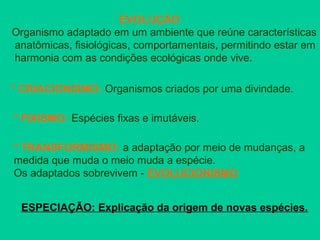 EVOLUÇÃO
Organismo adaptado em um ambiente que reúne características
anatômicas, fisiológicas, comportamentais, permitindo estar em
harmonia com as condições ecológicas onde vive.
* CRIACIONISMO: Organismos criados por uma divindade.
* FIXISMO: Espécies fixas e imutáveis.
* TRANSFORMISMO: a adaptação por meio de mudanças, a
medida que muda o meio muda a espécie.
Os adaptados sobrevivem - EVOLUCIONISMO
ESPECIAÇÃO: Explicação da origem de novas espécies.
 