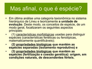Mas afinal, o que é espécie? Em última análise uma categoria taxionômica no sistema hierárquico de Lineu e teoricamente  a   unidade de evolução . Deste modo, os conceitos de espécie, de um modo geral, focalizaram os seguintes aspectos principais: (1)  características morfológicas  usadas para distinguir espécies (características fenéticas ou fenotípicas, matematicamente quantificáveis);  (2)  propriedades biológicas  que mantém as espécies separadas (isolamento reprodutivo) e  (3)  propriedades biológicas  que mantém as espécies (fertilização e coesão genética): origem, em condições naturais, de descendentes férteis.   