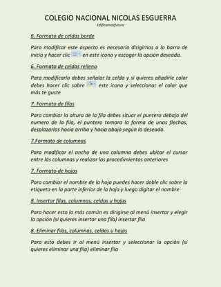 COLEGIO NACIONAL NICOLAS ESGUERRA
                             Edificamosfuturo

6. Formato de celdas borde
Para modificar este aspecto es necesario dirigirnos a la barra de
inicio y hacer clic  en este icono y escoger la opción deseada.
6. Formato de celdas relleno
Para modificarlo debes señalar la celda y si quieres añadirle color
debes hacer clic sobre     este icono y seleccionar el color que
más te guste
7. Formato de filas
Para cambiar la altura de la fila debes situar el puntero debajo del
numero de la fila, el puntero tomara la forma de unas flechas,
desplazarlas hacia arriba y hacia abajo según lo deseado.
7.Formato de columnas
Para modificar el ancho de una columna debes ubicar el cursor
entre las columnas y realizar los procedimientos anteriores
7. Formato de hojas
Para cambiar el nombre de la hoja puedes hacer doble clic sobre la
etiqueta en la parte inferior de la hoja y luego digitar el nombre
8. Insertar filas, columnas, celdas u hojas
Para hacer esto lo más común es dirigirse al menú insertar y elegir
la opción (si quieres insertar una fila) insertar fila
8. Eliminar filas, columnas, celdas u hojas
Para esto debes ir al menú insertar y seleccionar la opción (si
quieres eliminar una fila) eliminar fila
 