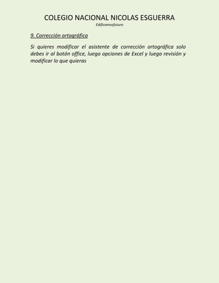 COLEGIO NACIONAL NICOLAS ESGUERRA
                            Edificamosfuturo

9. Corrección ortográfica
Si quieres modificar el asistente de corrección ortográfica solo
debes ir al botón office, luego opciones de Excel y luego revisión y
modificar lo que quieras
 