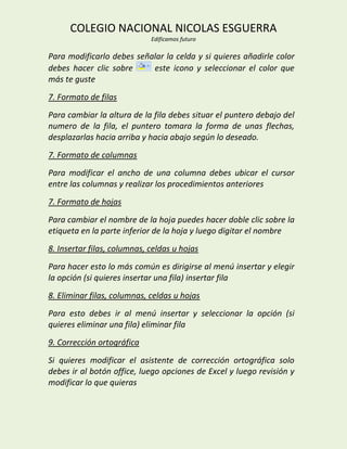 COLEGIO NACIONAL NICOLAS ESGUERRA
                             Edificamos futuro

Para modificarlo debes señalar la celda y si quieres añadirle color
debes hacer clic sobre     este icono y seleccionar el color que
más te guste
7. Formato de filas
Para cambiar la altura de la fila debes situar el puntero debajo del
numero de la fila, el puntero tomara la forma de unas flechas,
desplazarlas hacia arriba y hacia abajo según lo deseado.
7. Formato de columnas
Para modificar el ancho de una columna debes ubicar el cursor
entre las columnas y realizar los procedimientos anteriores
7. Formato de hojas
Para cambiar el nombre de la hoja puedes hacer doble clic sobre la
etiqueta en la parte inferior de la hoja y luego digitar el nombre
8. Insertar filas, columnas, celdas u hojas
Para hacer esto lo más común es dirigirse al menú insertar y elegir
la opción (si quieres insertar una fila) insertar fila
8. Eliminar filas, columnas, celdas u hojas
Para esto debes ir al menú insertar y seleccionar la opción (si
quieres eliminar una fila) eliminar fila
9. Corrección ortográfica
Si quieres modificar el asistente de corrección ortográfica solo
debes ir al botón office, luego opciones de Excel y luego revisión y
modificar lo que quieras
 