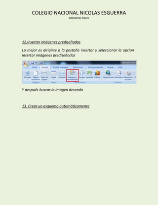 COLEGIO NACIONAL NICOLAS ESGUERRA
                            Edificamos futuro




12.Insertar imágenes prediseñadas
Lo mejor es dirigirse a la pestaña insertar y seleccionar la opcion
insertar imágenes prediseñadas




Y después buscar la imagen deseada


13. Crear un esquema automáticamente
 