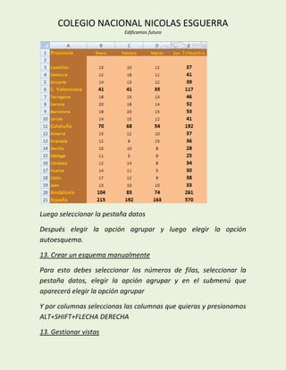 COLEGIO NACIONAL NICOLAS ESGUERRA
                           Edificamos futuro




Luego seleccionar la pestaña datos

Después elegir la opción agrupar y luego elegir la opción
autoesquema.

13. Crear un esquema manualmente

Para esto debes seleccionar los números de filas, seleccionar la
pestaña datos, elegir la opción agrupar y en el submenú que
aparecerá elegir la opción agrupar

Y por columnas seleccionas las columnas que quieras y presionamos
ALT+SHIFT+FLECHA DERECHA

13. Gestionar vistas
 