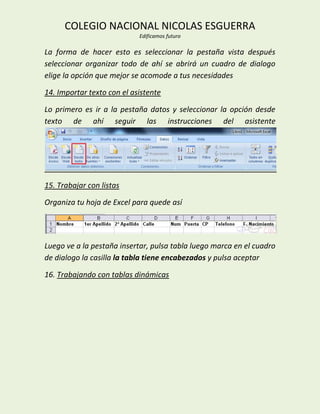 COLEGIO NACIONAL NICOLAS ESGUERRA
                            Edificamos futuro

La forma de hacer esto es seleccionar la pestaña vista después
seleccionar organizar todo de ahí se abrirá un cuadro de dialogo
elige la opción que mejor se acomode a tus necesidades

14. Importar texto con el asistente

Lo primero es ir a la pestaña datos y seleccionar la opción desde
texto de ahí seguir las instrucciones del asistente




15. Trabajar con listas

Organiza tu hoja de Excel para quede así




Luego ve a la pestaña insertar, pulsa tabla luego marca en el cuadro
de dialogo la casilla la tabla tiene encabezados y pulsa aceptar

16. Trabajando con tablas dinámicas
 