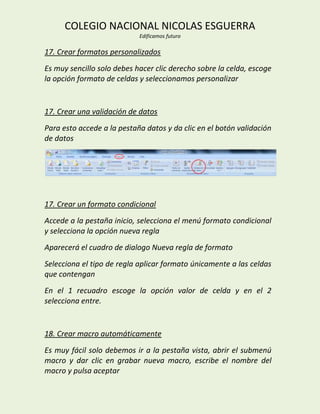 COLEGIO NACIONAL NICOLAS ESGUERRA
                            Edificamos futuro

17. Crear formatos personalizados
Es muy sencillo solo debes hacer clic derecho sobre la celda, escoge
la opción formato de celdas y seleccionamos personalizar


17. Crear una validación de datos
Para esto accede a la pestaña datos y da clic en el botón validación
de datos




17. Crear un formato condicional
Accede a la pestaña inicio, selecciona el menú formato condicional
y selecciona la opción nueva regla
Aparecerá el cuadro de dialogo Nueva regla de formato
Selecciona el tipo de regla aplicar formato únicamente a las celdas
que contengan
En el 1 recuadro escoge la opción valor de celda y en el 2
selecciona entre.


18. Crear macro automáticamente
Es muy fácil solo debemos ir a la pestaña vista, abrir el submenú
macro y dar clic en grabar nueva macro, escribe el nombre del
macro y pulsa aceptar
 